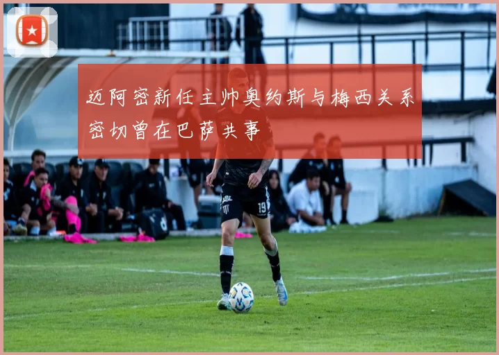 迈阿密新任主帅奥约斯与梅西关系密切曾在巴萨共事