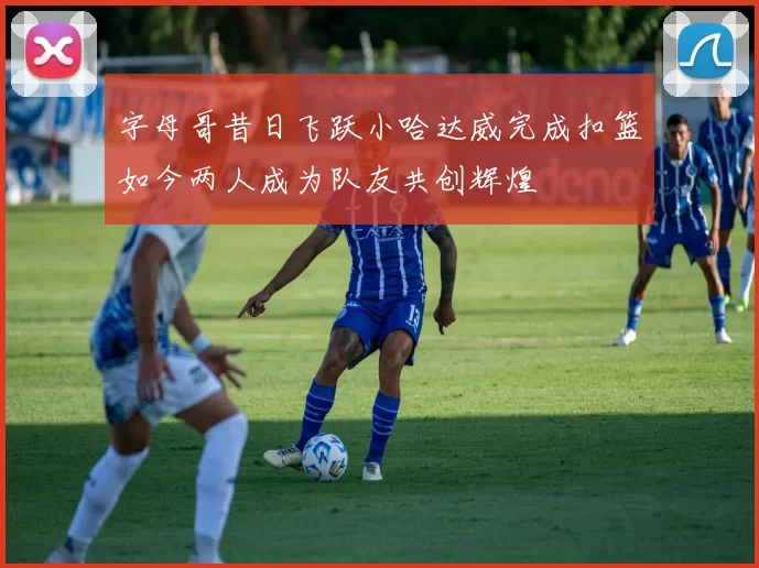 字母哥昔日飞跃小哈达威完成扣篮如今两人成为队友共创辉煌