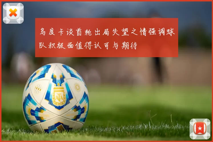 乌度卡谈首轮出局失望之情强调球队积极面值得认可与期待