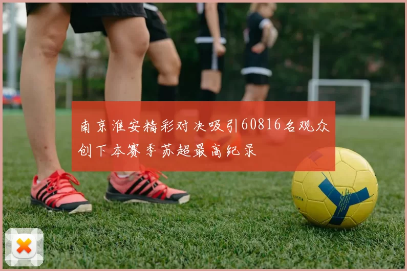 南京淮安精彩对决吸引60816名观众创下本赛季苏超最高纪录