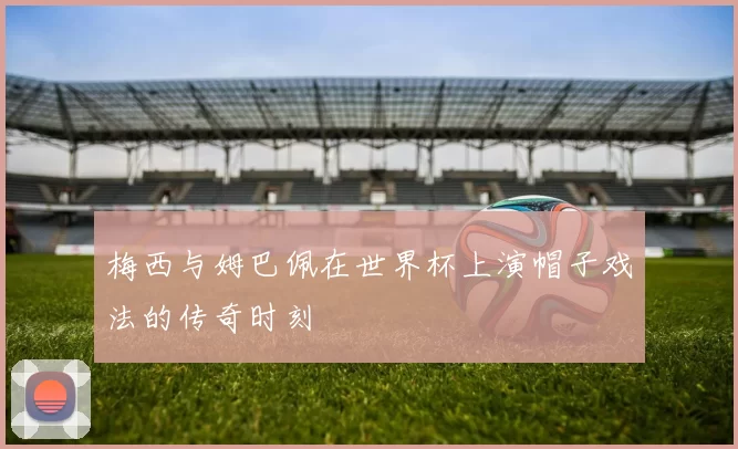 梅西与姆巴佩在世界杯上演帽子戏法的传奇时刻