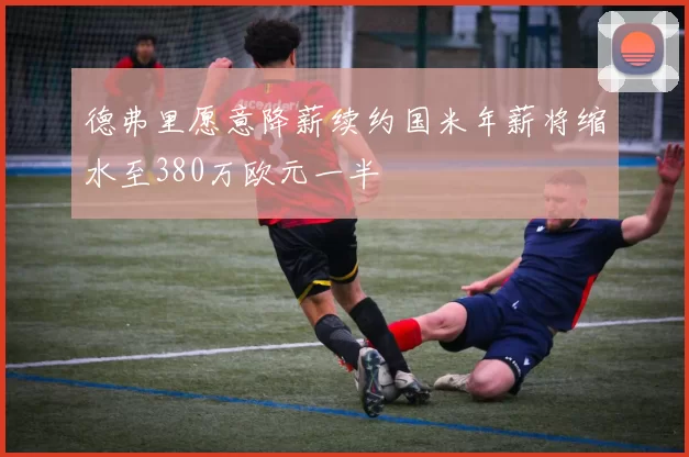 德弗里愿意降薪续约国米年薪将缩水至380万欧元一半