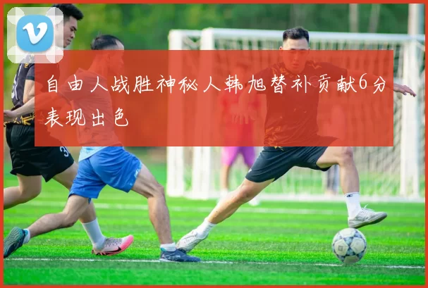自由人战胜神秘人韩旭替补贡献6分表现出色