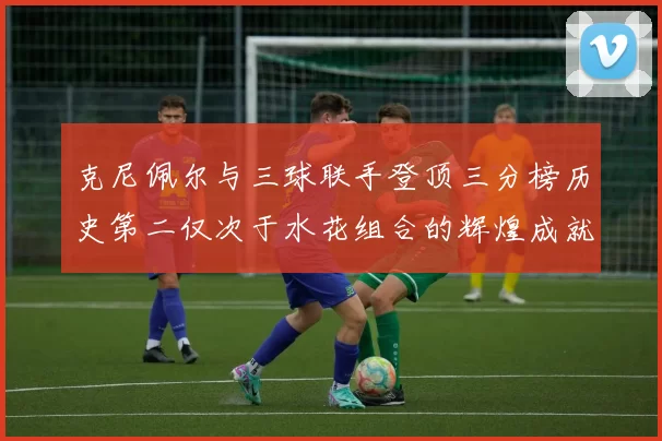 克尼佩尔与三球联手登顶三分榜历史第二仅次于水花组合的辉煌成就