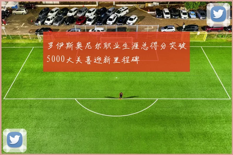 罗伊斯奥尼尔职业生涯总得分突破5000大关喜迎新里程碑