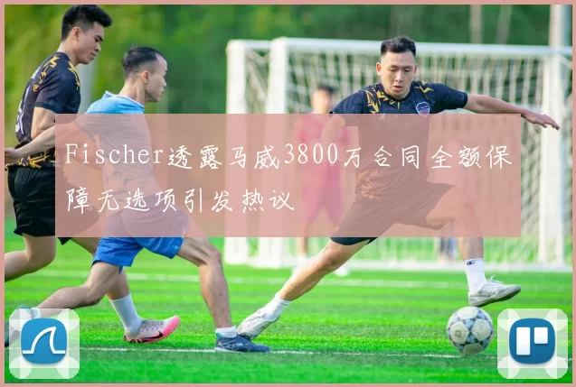 Fischer透露马威3800万合同全额保障无选项引发热议