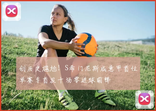 创历史尴尬！S希门尼斯成意甲首位单赛季首发十场零进球前锋