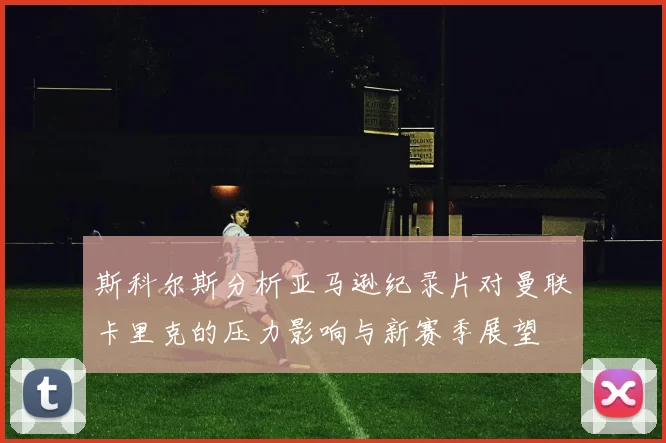 斯科尔斯分析亚马逊纪录片对曼联卡里克的压力影响与新赛季展望
