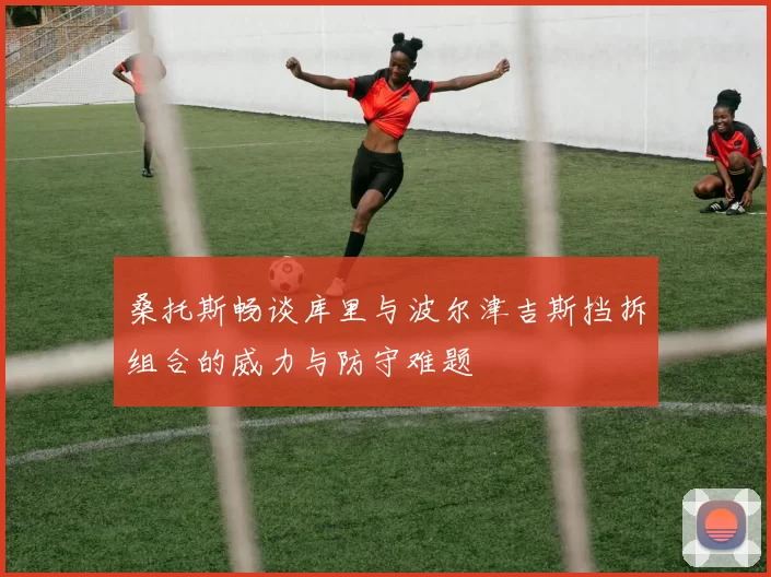 桑托斯畅谈库里与波尔津吉斯挡拆组合的威力与防守难题