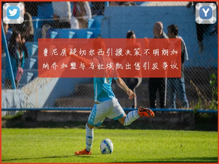 鲁尼质疑切尔西引援决策不明朗加纳乔加盟与马杜埃凯出售引发争议