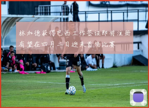 林加德获得巴西工作签证即将注册有望在四月二日迎来首场比赛