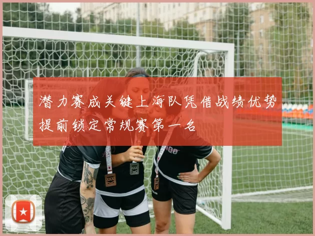 潜力赛成关键上海队凭借战绩优势提前锁定常规赛第一名