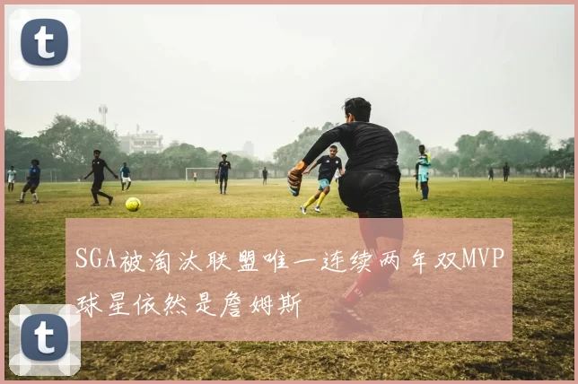 SGA被淘汰联盟唯一连续两年双MVP球星依然是詹姆斯