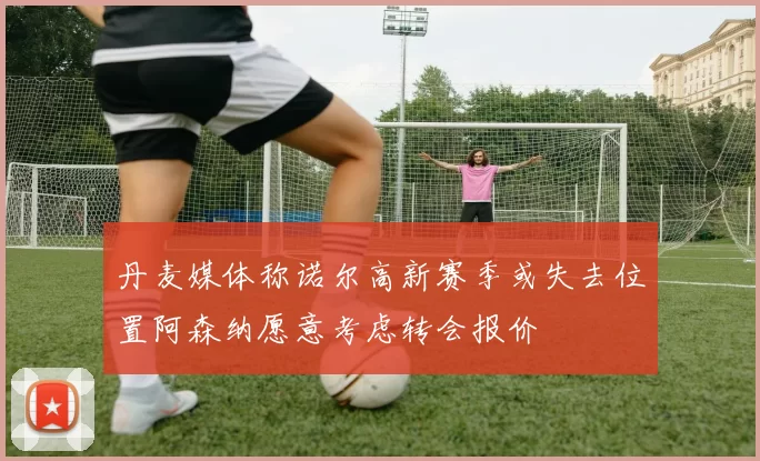 丹麦媒体称诺尔高新赛季或失去位置阿森纳愿意考虑转会报价