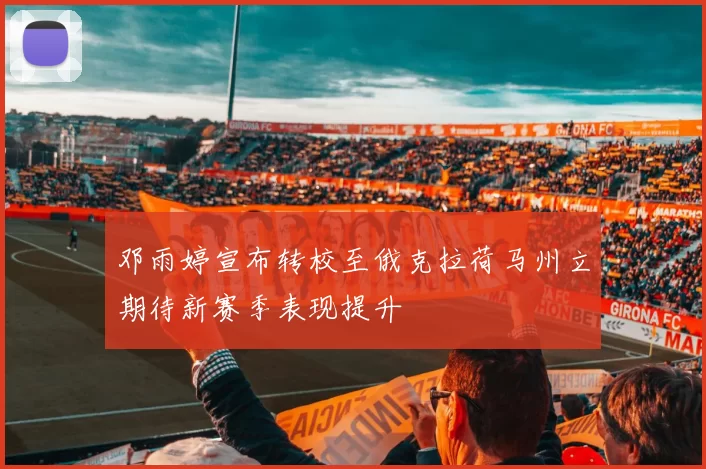 邓雨婷宣布转校至俄克拉荷马州立期待新赛季表现提升