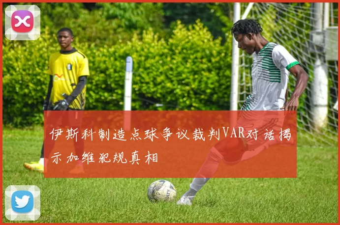 伊斯科制造点球争议裁判VAR对话揭示加维犯规真相