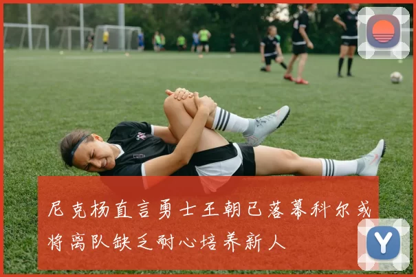 尼克杨直言勇士王朝已落幕科尔或将离队缺乏耐心培养新人