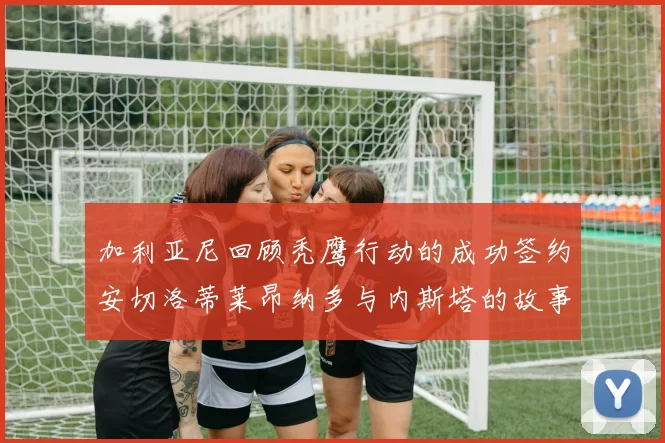 加利亚尼回顾秃鹰行动的成功签约安切洛蒂莱昂纳多与内斯塔的故事