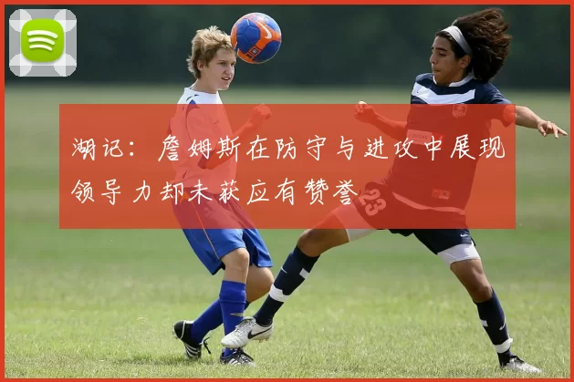 湖记：詹姆斯在防守与进攻中展现领导力却未获应有赞誉