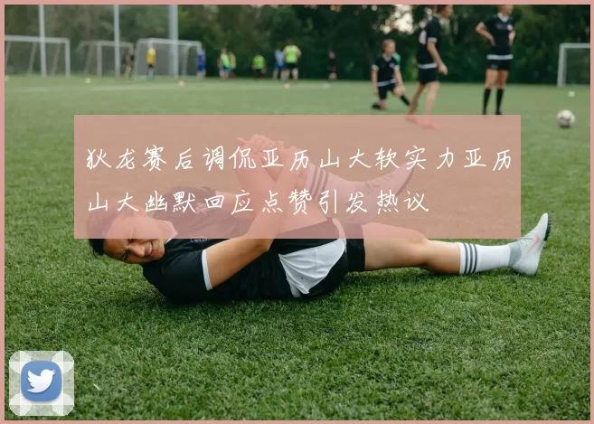 狄龙赛后调侃亚历山大软实力亚历山大幽默回应点赞引发热议