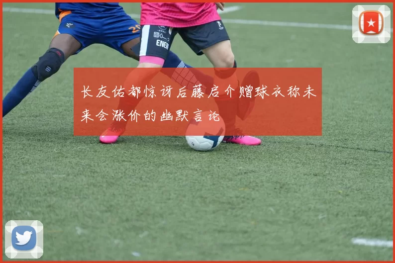 长友佑都惊讶后藤启介赠球衣称未来会涨价的幽默言论