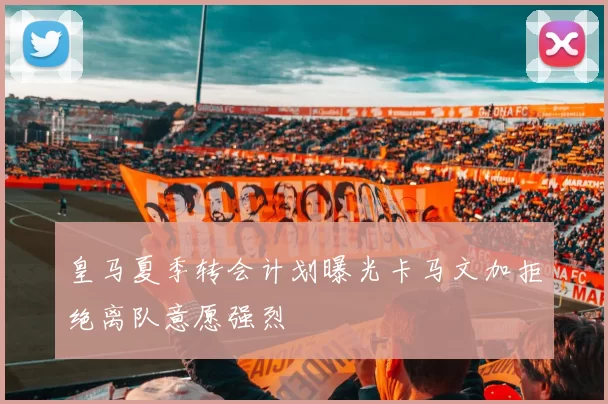 皇马夏季转会计划曝光卡马文加拒绝离队意愿强烈