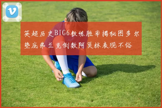 英超历史BIG6教练胜率揭秘图多尔垫底弗兰克倒数阿莫林表现不俗