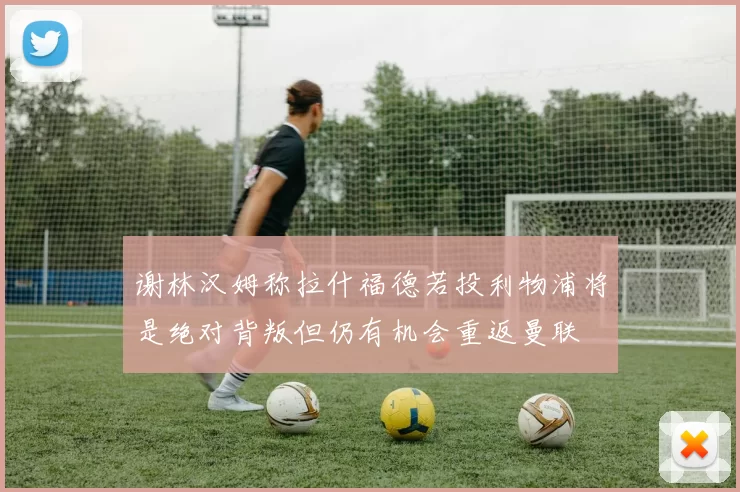 谢林汉姆称拉什福德若投利物浦将是绝对背叛但仍有机会重返曼联