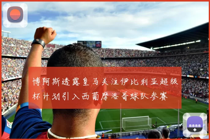 博阿斯透露皇马关注伊比利亚超级杯计划引入西葡摩洛哥球队参赛
