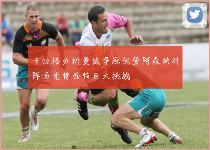 卡拉格分析曼城争冠优势阿森纳对阵马竞将面临巨大挑战