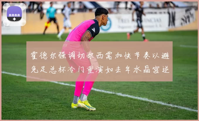 霍德尔强调切尔西需加快节奏以避免足总杯冷门重演如去年水晶宫逆袭曼城